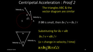 Centripetal Acceleration : Proof 2
Velocity vB

Velocity vA
The triangles ABC & the
vector diagram are similar
If  is small, then v / v = s / r
Velocity vB
Velocity vA
v
C A
B

Substituting for s = vt
v / v = vt / r
(a = change in velocity / time)
a = v / t = v2 / r
01/04/2017 09:05 141 85
 