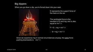 Big dippers
When you go down a dip, you’re forced down into your seat.
The centripetal force is the
resultant of S and mg, and is also
equal to mv2 / r:
F = S – mg = mv2 / r
 S = mg + mv2 / r
S represents the support force of
the track on the car.
Since we experience mg in normal circumstances anyway, the extra force
pushing downwards is mv2 / r
01/04/2017 09:05 141 87
 