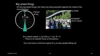 Person
at top
R + mg
Big wheel thingy
On this big wheel thingy, the riders are being squished against the inside of the
circumference.
At the maximum height, the centripetal
Force is provided by R + mg and is equal
to mv2 / r
R = mv2 / r - mg
R is the reaction force from the wheel.
At a certain speed, v0 (so that v0
2 = gr), R = 0.
 There is no reaction force on the person.
You must have a minimum speed of v0 to stop people falling out.
01/04/2017 09:05 141 89
 