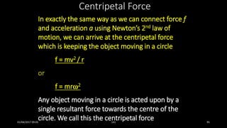 Centripetal Force
In exactly the same way as we can connect force f
and acceleration a using Newton’s 2nd law of
motion, we can arrive at the centripetal force
which is keeping the object moving in a circle
f = mv2 / r
or
f = mr2
Any object moving in a circle is acted upon by a
single resultant force towards the centre of the
circle. We call this the centripetal force01/04/2017 09:05 141 95
 