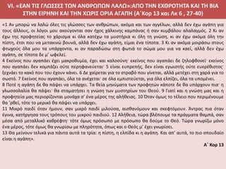 VI. «ΕΑΝ ΤΙΣ ΓΛΩΣΣΕΣ ΤΩΝ ΑΝΘΡΩΠΩΝ ΛΑΛΩ»:ΑΠΟ ΤΗΝ ΕΧΘΡΟΤΗΤΑ ΚΑΙ ΤΗ ΒΙΑ
ΣΤΗΝ ΕΙΡΗΝΗ ΚΑΙ ΤΗΝ ΧΩΡΙΣ ΟΡΙΑ ΑΓΑΠΗ (Α΄Κορ 13 και Λκ 6 , 27-40)
«1 Αν μπορώ να λαλώ όλες τις γλώσσες των ανθρώπων, ακόμα και των αγγέλων, αλλά δεν έχω αγάπη για
τους άλλους, οι λόγοι μου ακούγονται σαν ήχος χάλκινης καμπάνας ή σαν κυμβάλου αλαλαγμός. 2 Κι αν
έχω της προφητείας το χάρισμα κι όλα κατέχω τα μυστήρια κι όλη τη γνώση, κι αν έχω ακόμα όλη την
πίστη, έτσι που να μετακινώ βουνά, αλλά δεν έχω αγάπη, είμαι ένα τίποτα. 3 Κι αν ακόμα μοιράσω στους
φτωχούς όλα μου τα υπάρχοντα, κι αν παραδώσω στη φωτιά το σώμα μου για να καεί, αλλά δεν έχω
αγάπη, σε τίποτα δε μ’ ωφελεί.
4 Εκείνος που αγαπάει έχει μακροθυμία, έχει και καλοσύνη· εκείνος που αγαπάει δε ζηλοφθονεί· εκείνος
που αγαπάει δεν κομπάζει ούτε περηφανεύεται· 5 είναι ευπρεπής, δεν είναι εγωιστής ούτε ευερέθιστος·
ξεχνάει το κακό που του έχουν κάνει. 6 Δε χαίρεται για το στραβό που γίνεται, αλλά μετέχει στη χαρά για το
σωστό. 7 Εκείνος που αγαπάει, όλα τα ανέχεται· σε όλα εμπιστεύεται, για όλα ελπίζει, όλα τα υπομένει.
8 Ποτέ η αγάπη δε θα πάψει να υπάρχει. Τα θεία μηνύματα των προφητών κάποτε δε θα υπάρχουν πια· η
γλωσσολαλία θα πάψει· θα σταματήσει η γνώση των μυστηρίων του Θεού. 9 Γιατί και η γνώση μας και η
προφητεία μας περιορίζονται μονάχα σ’ ένα μέρος της αλήθειας. 10 Όταν όμως το τέλειο που περιμένουμε
θα ’ρθεί, τότε το μερικό θα πάψει να υπάρχει.
11 Μικρό παιδί όταν ήμουν, σαν μικρό παιδί μιλούσα, αισθανόμουν και σκεφτόμουν. Άντρας πια όταν
έγινα, κατήργησα τους τρόπους του μικρού παιδιού. 12 Αλήθεια, τώρα βλέπουμε τα πράγματα θαμπά, σαν
μέσα από μεταλλικό καθρέφτη· τότε όμως πρόσωπο με πρόσωπο θα δούμε το Θεό. Τώρα γνωρίζω μόνο
ένα μέρος, τότε όμως θα γνωρίσω με πληρότητα, όπως και ο Θεός μ’ έχει γνωρίσει.
13 Θα μείνουν τελικά για πάντα αυτά τα τρία: η πίστη, η ελπίδα κι η αγάπη. Και απ’ αυτά, το πιο σπουδαίο
είναι η αγάπη».
Α΄ Κορ 13
 