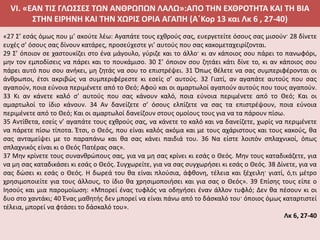 VI. «ΕΑΝ ΤΙΣ ΓΛΩΣΣΕΣ ΤΩΝ ΑΝΘΡΩΠΩΝ ΛΑΛΩ»:ΑΠΟ ΤΗΝ ΕΧΘΡΟΤΗΤΑ ΚΑΙ ΤΗ ΒΙΑ
ΣΤΗΝ ΕΙΡΗΝΗ ΚΑΙ ΤΗΝ ΧΩΡΙΣ ΟΡΙΑ ΑΓΑΠΗ (Α΄Κορ 13 και Λκ 6 , 27-40)
«27 Σ’ εσάς όμως που μ’ ακούτε λέω: Αγαπάτε τους εχθρούς σας, ευεργετείτε όσους σας μισούν· 28 δίνετε
ευχές σ’ όσους σας δίνουν κατάρες, προσεύχεστε γι’ αυτούς που σας κακομεταχειρίζονται.
29 Σ’ όποιον σε χαστουκίζει στο ένα μάγουλο, γύριζε και το άλλο· κι αν κάποιος σου πάρει το πανωφόρι,
μην τον εμποδίσεις να πάρει και το πουκάμισο. 30 Σ’ όποιον σου ζητάει κάτι δίνε το, κι αν κάποιος σου
πάρει αυτό που σου ανήκει, μη ζητάς να σου το επιστρέψει. 31 Όπως θέλετε να σας συμπεριφέρονται οι
άνθρωποι, έτσι ακριβώς να συμπεριφέρεστε κι εσείς σ’ αυτούς. 32 Γιατί, αν αγαπάτε αυτούς που σας
αγαπούν, ποια εύνοια περιμένετε από το Θεό; Αφού και οι αμαρτωλοί αγαπούν αυτούς που τους αγαπούν.
33 Κι αν κάνετε καλό σ’ αυτούς που σας κάνουν καλό, ποια εύνοια περιμένετε από το Θεό; Και οι
αμαρτωλοί το ίδιο κάνουν. 34 Αν δανείζετε σ’ όσους ελπίζετε να σας τα επιστρέψουν, ποια εύνοια
περιμένετε από το Θεό; Και οι αμαρτωλοί δανείζουν στους ομοίους τους για να τα πάρουν πίσω.
35 Αντίθετα, εσείς ν’ αγαπάτε τους εχθρούς σας, να κάνετε το καλό και να δανείζετε, χωρίς να περιμένετε
να πάρετε πίσω τίποτα. Έτσι, ο Θεός, που είναι καλός ακόμα και με τους αχάριστους και τους κακούς, θα
σας ανταμείψει με το παραπάνω και θα σας κάνει παιδιά του. 36 Να είστε λοιπόν σπλαχνικοί, όπως
σπλαχνικός είναι κι ο Θεός Πατέρας σας».
37 Μην κρίνετε τους συνανθρώπους σας, για να μη σας κρίνει κι εσάς ο Θεός. Μην τους καταδικάζετε, για
να μη σας καταδικάσει κι εσάς ο Θεός. Συγχωρείτε, για να σας συγχωρήσει κι εσάς ο Θεός. 38 Δίνετε, για να
σας δώσει κι εσάς ο Θεός. Η δωρεά του θα είναι πλούσια, άφθονη, τέλεια και ξέχειλη· γιατί, ό,τι μέτρο
χρησιμοποιείτε για τους άλλους, το ίδιο θα χρησιμοποιήσει και για σας ο Θεός». 39 Επίσης τους είπε ο
Ιησούς και μια παρομοίωση: «Μπορεί ένας τυφλός να οδηγήσει έναν άλλον τυφλό; Δεν θα πέσουν κι οι
δυο στο χαντάκι; 40 Ένας μαθητής δεν μπορεί να είναι πάνω από το δάσκαλό του· όποιος όμως καταρτιστεί
τέλεια, μπορεί να φτάσει το δάσκαλό του».
Λκ 6, 27-40
 