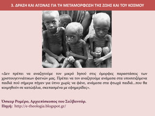 3. ΔΡΑΣΗ ΚΑΙ ΑΓΩΝΑΣ ΓΙΑ ΤΗ ΜΕΤΑΜΟΡΦΩΣΗ ΤΗΣ ΖΩΗΣ ΚΑΙ ΤΟΥ ΚΟΣΜΟΥ
«Δεν πρέπει να αναζητούμε τον μικρό Ιησού στις όμορφες παραστάσεις των
χριστουγεννιάτικων φατνών μας. Πρέπει να τον αναζητούμε ανάμεσα στα υποσιτιζόμενα
παιδιά πού σήμερα πήγαν για ύπνο χωρίς να φάνε, ανάμεσα στα φτωχά παιδιά…που θα
κοιμηθούν σε κατώφλια, σκεπασμένα με εφημερίδες».
Όσκαρ Ρομέρο, Αρχιεπίσκοπος του Σαλβαντόρ.
Πηγή: http://e-theologia.blogspot.gr/
 