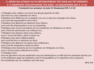 3. ΔΡΑΣΗ ΚΑΙ ΑΓΩΝΑΣ ΓΙΑ ΤΗ ΜΕΤΑΜΟΡΦΩΣΗ ΤΗΣ ΖΩΗΣ ΚΑΙ ΤΟΥ ΚΟΣΜΟΥ
II. Η ΑΝΑΤΡΟΠΗ ΤΩΝ ΚΡΙΤΗΡΙΩΝ ΤΗΣ ΖΩΗΣ : ΟΙ ΜΑΚΑΡΙΣΜΟΙ (Mτ 5, 3-12)
H ανατροπή των κριτηρίων της ζωής: Οι Μακαρισμοί (Μτ 5, 3-12)
«3 Μακάριοι όσοι νιώθουν τον εαυτό τους φτωχό μπροστά στο Θεό,
γιατί δική τους είναι η βασιλεία του Θεού.
4 Μακάριοι όσοι θλίβονται για τις αμαρτίες τους και το κακό που κυριαρχεί στον κόσμο,
γιατί αυτοί θα παρηγορηθούν από το Θεό.
5 Μακάριοι όσοι φέρονται με πραότητα στους άλλους,
γιατί αυτοί θα κληρονομήσουν τη γη της επαγγελίας.
6 Μακάριοι όσοι πεινούν και διψούν για την επικράτηση του θελήματος του Θεού,
γιατί ο Θεός θα ικανοποιήσει την επιθυμία τους.
7 Μακάριοι όσοι δείχνουν έλεος στους άλλους,
γιατί σ’ αυτούς θα δείξει ο Θεός το έλεός του.
8 Μακάριοι όσοι έχουν καθαρή καρδιά,
γιατί αυτοί θα δουν το πρόσωπο του Θεού.
9 Μακάριοι όσοι φέρνουν την ειρήνη στους ανθρώπους,
γιατί αυτοί θα ονομαστούν παιδιά του Θεού.
10 Μακάριοι όσοι διώκονται για την επικράτηση του θελήματος του Θεού,
γιατί σ’ αυτούς ανήκει η βασιλεία του Θεού.
11 Μακάριοι είστε
όταν σας χλευάσουν και σας καταδιώξουν και σας κακολογήσουν με κάθε ψεύτικη κατηγορία εξαιτίας μου.
12 Να αισθάνεστε χαρά και αγαλλίαση, γιατί θ’ ανταμειφθείτε με το παραπάνω στους ουρανούς.
Έτσι καταδίωξαν και τους προφήτες πριν από σας».
Μτ 5, 3-12
 