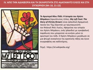 IV. ΑΠΟ ΤΗΝ ΑΔΙΑΦΟΡΙΑ ΚΑΙ ΤΗ ΣΚΛΗΡΟΤΗΤΑ ΣΤΟ ΑΔΑΠΑΝΗΤΟ ΕΛΕΟΣ ΚΑΙ ΣΤΗ
ΣΥΓΧΩΡΗΣΗ (Μτ 18, 21-22)
Το Αριστερό Μου Πόδι: Η Ιστορία του Κρίστι
Μπράουν (πρωτότυπος τίτλος: My Left Foot: The
Story of Christy Brown) είναι Ιρλανδική δραματική
ταινία του Τζιμ Σέρινταν με πρωταγωνιστή
τον Ντάνιελ Ντέι Λιούις. Αφηγείται την ιστορία
του Κρίστι Μπράουν, ενός Ιρλανδού με εγκεφαλική
παράλυση που μπορούσε να κινήσει μόνο το
αριστερό του πόδι. Ο Κρίστι Μπράουν μεγάλωσε σε
μια φτωχή οικογένεια της εργατικής τάξης και έγινε
συγγραφέας και καλλιτέχνης.
Πηγή : https://el.wikipedia.org/
 