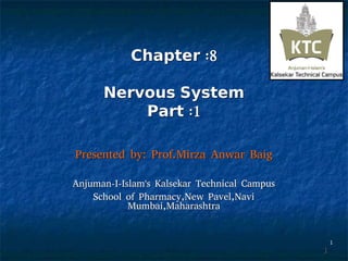 11
ChapterChapter :8:8
NervousNervous SystemSystem
PartPart :1:1
Presented by: Prof.Mirza Anwar BaigPresented by: Prof.Mirza Anwar Baig
Anjuman-I-Islam's Kalsekar Technical CampusAnjuman-I-Islam's Kalsekar Technical Campus
School of Pharmacy,New Pavel,NaviSchool of Pharmacy,New Pavel,Navi
Mumbai,MaharashtraMumbai,Maharashtra
11
 