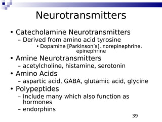 39
Neurotransmitters
• Catecholamine Neurotransmitters
– Derived from amino acid tyrosine
• Dopamine [Parkinson’s], norepinephrine,
epinephrine
• Amine Neurotransmitters
– acetylcholine, histamine, serotonin
• Amino Acids
– aspartic acid, GABA, glutamic acid, glycine
• Polypeptides
– Include many which also function as
hormones
– endorphins
 