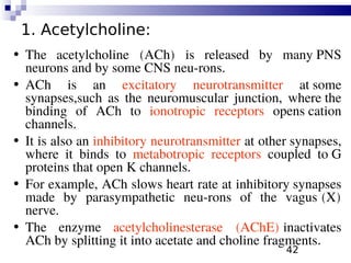 42
1. Acetylcholine:
• The acetylcholine (ACh) is released by many PNS
neurons and by some CNS neu-rons.
• ACh is an excitatory neurotransmitter at some
synapses,such as the neuromuscular junction, where the
binding of ACh to ionotropic receptors opens cation
channels.
• It is also an inhibitory neurotransmitter at other synapses,
where it binds to metabotropic receptors coupled to G
proteins that open K channels.
• For example, ACh slows heart rate at inhibitory synapses
made by parasympathetic neu-rons of the vagus (X)
nerve.
• The enzyme acetylcholinesterase (AChE) inactivates
ACh by splitting it into acetate and choline fragments.
 