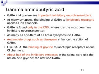 45
Gamma aminobutyric acid:
• GABA and glycine are important inhibitory neurotransmitters.
• At many synapses, the binding of GABA to ionotropic receptors
opens Cl ion channels.
• GABA is found only in the CNS, where it is the most common
inhibitory neurotransmitter.
• As many as one-third of all brain synapses use GABA.
• Antianxiety drugs such as diazepam enhance the action of
GABA.
• Like GABA, the binding of glycine to ionotropic receptors opens
Cl channels.
• About half of the inhibitory synapses in the spinal cord use the
amino acid glycine; the rest use GABA.
 