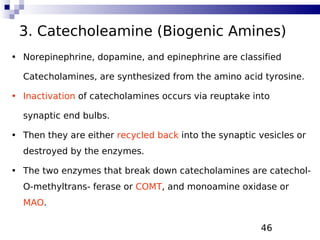 46
3. Catecholeamine (Biogenic Amines)
• Norepinephrine, dopamine, and epinephrine are classified
Catecholamines, are synthesized from the amino acid tyrosine.
• Inactivation of catecholamines occurs via reuptake into
synaptic end bulbs.
• Then they are either recycled back into the synaptic vesicles or
destroyed by the enzymes.
• The two enzymes that break down catecholamines are catechol-
O-methyltrans- ferase or COMT, and monoamine oxidase or
MAO.
 