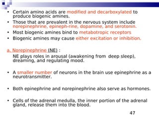 47
• Certain amino acids are modified and decarboxylated to
produce biogenic amines.
• Those that are prevalent in the nervous system include
norepinephrine, epineph-rine, dopamine, and serotonin.
• Most biogenic amines bind to metabotropic receptors
• Biogenic amines may cause either excitation or inhibition.
a. Norepinephrine (NE) :
NE plays roles in arousal (awakening from deep sleep),
dreaming, and regulating mood.
• A smaller number of neurons in the brain use epinephrine as a
neurotransmitter.
• Both epinephrine and norepinephrine also serve as hormones.
• Cells of the adrenal medulla, the inner portion of the adrenal
gland, release them into the blood.
 