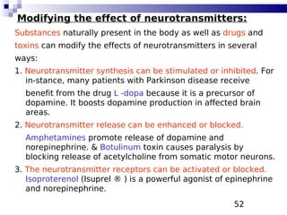 52
Modifying the effect of neurotransmitters:
Substances naturally present in the body as well as drugs and
toxins can modify the effects of neurotransmitters in several
ways:
1. Neurotransmitter synthesis can be stimulated or inhibited. For
in-stance, many patients with Parkinson disease receive
benefit from the drug L -dopa because it is a precursor of
dopamine. It boosts dopamine production in affected brain
areas.
2. Neurotransmitter release can be enhanced or blocked.
Amphetamines promote release of dopamine and
norepinephrine. & Botulinum toxin causes paralysis by
blocking release of acetylcholine from somatic motor neurons.
3. The neurotransmitter receptors can be activated or blocked.
Isoproterenol (Isuprel ® ) is a powerful agonist of epinephrine
and norepinephrine.
 