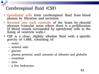 62
Cerebrospinal fluid (CSF)
• Ependymal cells form cerebrospinal fluid from blood
plasma by filtration and secretion.
• Secreted into each ventricle of the brain by choroid
plexuses (vascular areas where there is a proliferation
of blood vessels surrounded by ependymal cells in the
lining of ventricle walls.)
• CSF is a clear, slightly alkaline fluid with a specific
gravity of 1.005, consisting of:
– water
– mineral salts
– glucose
– plasma proteins: small amounts of albumin and globulin
– creatinine
– urea
– a few leukocytes.
 