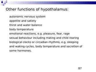 87
Other functions of hypothalamus:
autonomic nervous system
appetite and satiety
thirst and water balance
body temperature
emotional reactions, e.g. pleasure, fear, rage
sexual behaviour including mating and child rearing
biological clocks or circadian rhythms, e.g. sleeping
and waking cycles, body temperature and secretion of
some hormones.
 