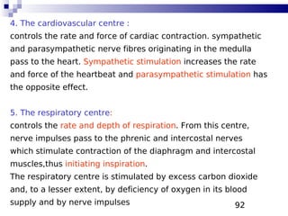 92
4. The cardiovascular centre :
controls the rate and force of cardiac contraction. sympathetic
and parasympathetic nerve fibres originating in the medulla
pass to the heart. Sympathetic stimulation increases the rate
and force of the heartbeat and parasympathetic stimulation has
the opposite effect.
5. The respiratory centre:
controls the rate and depth of respiration. From this centre,
nerve impulses pass to the phrenic and intercostal nerves
which stimulate contraction of the diaphragm and intercostal
muscles,thus initiating inspiration.
The respiratory centre is stimulated by excess carbon dioxide
and, to a lesser extent, by deficiency of oxygen in its blood
supply and by nerve impulses
 