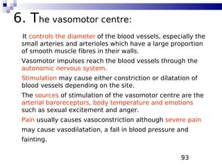 93
6. The vasomotor centre:
It controls the diameter of the blood vessels, especially the
small arteries and arterioles which have a large proportion
of smooth muscle fibres in their walls.
Vasomotor impulses reach the blood vessels through the
autonomic nervous system.
Stimulation may cause either constriction or dilatation of
blood vessels depending on the site.
The sources of stimulation of the vasomotor centre are the
arterial baroreceptors, body temperature and emotions
such as sexual excitement and anger.
Pain usually causes vasoconstriction although severe pain
may cause vasodilatation, a fall in blood pressure and
fainting.
 