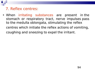 94
7. Reflex centres:
• When irritating substances are present in the
stomach or respiratory tract, nerve impulses pass
to the medulla oblongata, stimulating the reflex
centres which initiate the reflex actions of vomiting,
coughing and sneezing to expel the irritant.
 