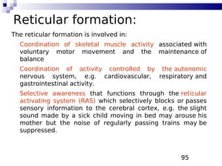 95
Reticular formation:
The reticular formation is involved in:
Coordination of skeletal muscle activity associated with
voluntary motor movement and the maintenance of
balance
Coordination of activity controlled by the autonomic
nervous system, e.g. cardiovascular, respiratory and
gastrointestinal activity.
Selective awareness that functions through the reticular
activating system (RAS) which selectively blocks or passes
sensory information to the cerebral cortex, e.g. the slight
sound made by a sick child moving in bed may arouse his
mother but the noise of regularly passing trains may be
suppressed.
 