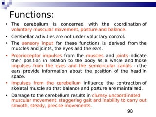 98
Functions:
• The cerebellum is concerned with the coordination of
voluntary muscular movement, posture and balance.
• Cerebellar activities are not under voluntary control.
• The sensory input for these functions is derived from the
muscles and joints, the eyes and the ears.
• Proprioceptor impulses from the muscles and joints indicate
their position in relation to the body as a whole and those
impulses from the eyes and the semicircular canals in the
ears provide information about the position of the head in
space.
• Impulses from the cerebellum influence the contraction of
skeletal muscle so that balance and posture are maintained.
• Damage to the cerebellum results in clumsy uncoordinated
muscular movement, staggering gait and inability to carry out
smooth, steady, precise movements.
 