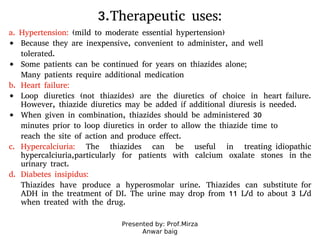 Presented by: Prof.Mirza
Anwar baig
3.Therapeutic uses:
a. Hypertension: (mild to moderate essential hypertension)
Because they are inexpensive, convenient to administer, and well
tolerated.
Some patients can be continued for years on thiazides alone;
Many patients require additional medication
b. Heart failure:
Loop diuretics (not thiazides) are the diuretics of choice in heart failure.
However, thiazide diuretics may be added if additional diuresis is needed.
When given in combination, thiazides should be administered 30
minutes prior to loop diuretics in order to allow the thiazide time to
reach the site of action and produce effect.
c. Hypercalciuria: The thiazides can be useful in treating idiopathic
hypercalciuria,particularly for patients with calcium oxalate stones in the
urinary tract.
d. Diabetes insipidus:
Thiazides have produce a hyperosmolar urine. Thiazides can substitute for
ADH in the treatment of DI. The urine may drop from 11 L/d to about 3 L/d
when treated with the drug.
 