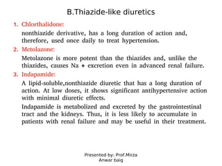 Presented by: Prof.Mirza
Anwar baig
B.Thiazide-like diuretics
1. Chlorthalidone:
nonthiazide derivative, has a long duration of action and,
therefore, used once daily to treat hypertension.
2. Metolazone:
Metolazone is more potent than the thiazides and, unlike the
thiazides, causes Na + excretion even in advanced renal failure.
3. Indapamide:
A lipid-soluble,nonthiazide diuretic that has a long duration of
action. At low doses, it shows significant antihypertensive action
with minimal diuretic effects.
Indapamide is metabolized and excreted by the gastrointestinal
tract and the kidneys. Thus, it is less likely to accumulate in
patients with renal failure and may be useful in their treatment.
 