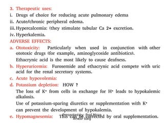 Presented by: Prof.Mirza
Anwar baig
3. Therapeutic uses:
i. Drugs of choice for reducing acute pulmonary edema
ii. Acute/chronic peripheral edema.
iii.Hypercalcemia: (they stimulate tubular Ca 2+ excretion.
iv. Hyperkalemia.
ADVERSE EFFECTS:
a. Ototoxicity: Particularly when used in conjunction with other
ototoxic drugs (for example, aminoglycoside antibiotics).
Ethacrynic acid is the most likely to cause deafness.
b. Hyperuricemia: Furosemide and ethacrynic acid compete with uric
acid for the renal secretory systems.
c. Acute hypovolemia:
d. Potassium depletion: HOW ?
The loss of K+ from cells in exchange for H+ leads to hypokalemic
alkalosis.
Use of potassium-sparing diuretics or supplementation with K+
can prevent the development of hypokalemia.
e. Hypomagnesemia: This can be corrected by oral supplementation.
 