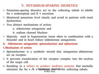 Presented by: Prof.Mirza
Anwar baig
V. POTASSIUM-SPARING DIURETICS
Potassium-sparing diuretics act in the collecting tubule to inhibit
Na + reabsorption and K + excretion.
Monitored potassium level closely and avoid in patients with renal
dysfunction.
Two distinct mechanisms of action:
a. aldosterone antagonists and
b. sodium channel blockers
Majoraly used in hypertension (most often in combination with a
thiazide) and in heart failure (aldosterone antagonists).
A. Aldosterone antagonists: spironolactone and eplerenone
1.Mechanism of action:
Spironolactone is a synthetic steroid that antagonizes aldosterone
act on receptor.
It prevents translocation of the receptor complex into the nucleus
of the target cell.
Resulting in a failure to produce mediator proteins that normally
stimulate the Na + /K + exchange sites of the collecting tubule.
 