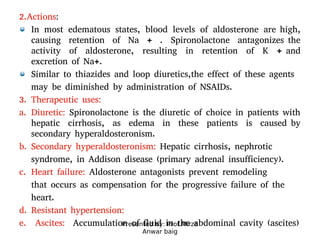 Presented by: Prof.Mirza
Anwar baig
2.Actions:
In most edematous states, blood levels of aldosterone are high,
causing retention of Na + . Spironolactone antagonizes the
activity of aldosterone, resulting in retention of K + and
excretion of Na+.
Similar to thiazides and loop diuretics,the effect of these agents
may be diminished by administration of NSAIDs.
3. Therapeutic uses:
a. Diuretic: Spironolactone is the diuretic of choice in patients with
hepatic cirrhosis, as edema in these patients is caused by
secondary hyperaldosteronism.
b. Secondary hyperaldosteronism: Hepatic cirrhosis, nephrotic
syndrome, in Addison disease (primary adrenal insufficiency).
c. Heart failure: Aldosterone antagonists prevent remodeling
that occurs as compensation for the progressive failure of the
heart.
d. Resistant hypertension:
e. Ascites: Accumulation of fluid in the abdominal cavity (ascites)
 