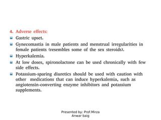 Presented by: Prof.Mirza
Anwar baig
4. Adverse effects:
Gastric upset.
Gynecomastia in male patients and menstrual irregularities in
female patients (resembles some of the sex steroids).
Hyperkalemia.
At low doses, spironolactone can be used chronically with few
side effects.
Potassium-sparing diuretics should be used with caution with
other medications that can induce hyperkalemia, such as
angiotensin-converting enzyme inhibitors and potassium
supplements.
 