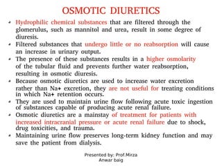 Presented by: Prof.Mirza
Anwar baig
OSMOTIC DIURETICS
Hydrophilic chemical substances that are filtered through the
glomerulus, such as mannitol and urea, result in some degree of
diuresis.
Filtered substances that undergo little or no reabsorption will cause
an increase in urinary output.
The presence of these substances results in a higher osmolarity
of the tubular fluid and prevents further water reabsorption,
resulting in osmotic diuresis.
Because osmotic diuretics are used to increase water excretion
rather than Na+ excretion, they are not useful for treating conditions
in which Na+ retention occurs.
They are used to maintain urine flow following acute toxic ingestion
of substances capable of producing acute renal failure.
Osmotic diuretics are a mainstay of treatment for patients with
increased intracranial pressure or acute renal failure due to shock,
drug toxicities, and trauma.
Maintaining urine flow preserves long-term kidney function and may
save the patient from dialysis.
 