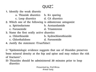 Presented by: Prof.Mirza
Anwar baig
QUIZ:
1. Identify the weak diuretic
a. Thiazide diuretics b. K+ sparing
c. Loop diuretics d. CA diuretics
2. Which one of the following is aldosterone antagonist
a. Spirinolactone b. Acetazolamide
c. Furosemide d. Triamterene
3. Name the first orally active diuretics
a. Chlorthiazide b. hydrochlorothiazide
c. Chlorthalidone d. Furosemide
4. Justify the statement (True/false):
i) "Epidemiologic evidence suggests that use of thiazides preserves
bone mineral density at the hip and spine and may reduce the risk
of fractures".
II) Thiazides should be administered 30 minutes prior to loop
diuretics
 