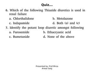 Presented by: Prof.Mirza
Anwar baig
Quiz...
6. Which of the following Thiazide diuretics is used in
renal failure
a. Chlorthalidone b. Metolazone
c. Indapamide d. Both (a) and (c)
7. Identify the potant loop diuretic amongst following
a. Furosemide b. Ethacryanic acid
c. Bumetanide d. None of the above
 