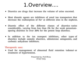Presented by: Prof.Mirza
Anwar baig
1.Overview....
Diuretics are drugs that increase the volume of urine excreted.
Most diuretic agents are inhibitors of renal ion transporters that
decrease the reabsorption of Na+ at different sites in the nephron.
Diuretic effect of the different classes of diuretics varies
considerably, varying from less than 2% for the weak potassium-
sparing diuretics to over 20% for the potent loop diuretics.
In addition to the ion transport inhibitors, other types of
diuretics include osmotic diuretics, aldosterone antagonists, and
carbonic anhydrase inhibitors.
Therapeutic uses:
Used for management of abnormal fluid retention (edema) or
treatment of hypertension.
 