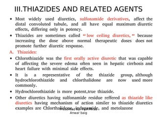 Presented by: Prof.Mirza
Anwar baig
III.THIAZIDES AND RELATED AGENTS
Most widely used diuretics, sulfonamide derivatives, affect the
distal convoluted tubule, and all have equal maximum diuretic
effects, differing only in potency.
Thiazides are sometimes called “ low ceiling diuretics, ” because
increasing the dose above normal therapeutic doses does not
promote further diuretic response.
A. Thiazides:
Chlorothiazide was the first orally active diuretic that was capable
of affecting the severe edema often seen in hepatic cirrhosis and
heart failure with minimal side effects.
It is a representative of the thiazide group, although
hydrochlorothiazide and chlorthalidone are now used more
commonly.
Hydrochlorothiazide is more potent,true thiazide.
Other diuretics having sulfonamide residue reffered as thiazide like
diuretics having mechanism of action similer to thiazide diuretics
examples are Chlorthalidone, indapamide, and metolazone
 