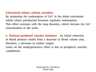 Presented by: Prof.Mirza
Anwar baig
d.Decreased urinary calcium excretion:
By promoting the reabsorption of Ca2+ in the distal convoluted
tubule where parathyroid hormone regulates reabsorption.
This effect contrasts with the loop diuretics, which increase the Ca2+
concentration in the urine.
e. Reduced peripheral vascular resistance: An initial reduction
in blood pressure results from a decrease in blood volume and,
therefore, a decrease in cardiac output.
Latter on the antihypertensive effect is due to peripheral vascular
vasodilation
 