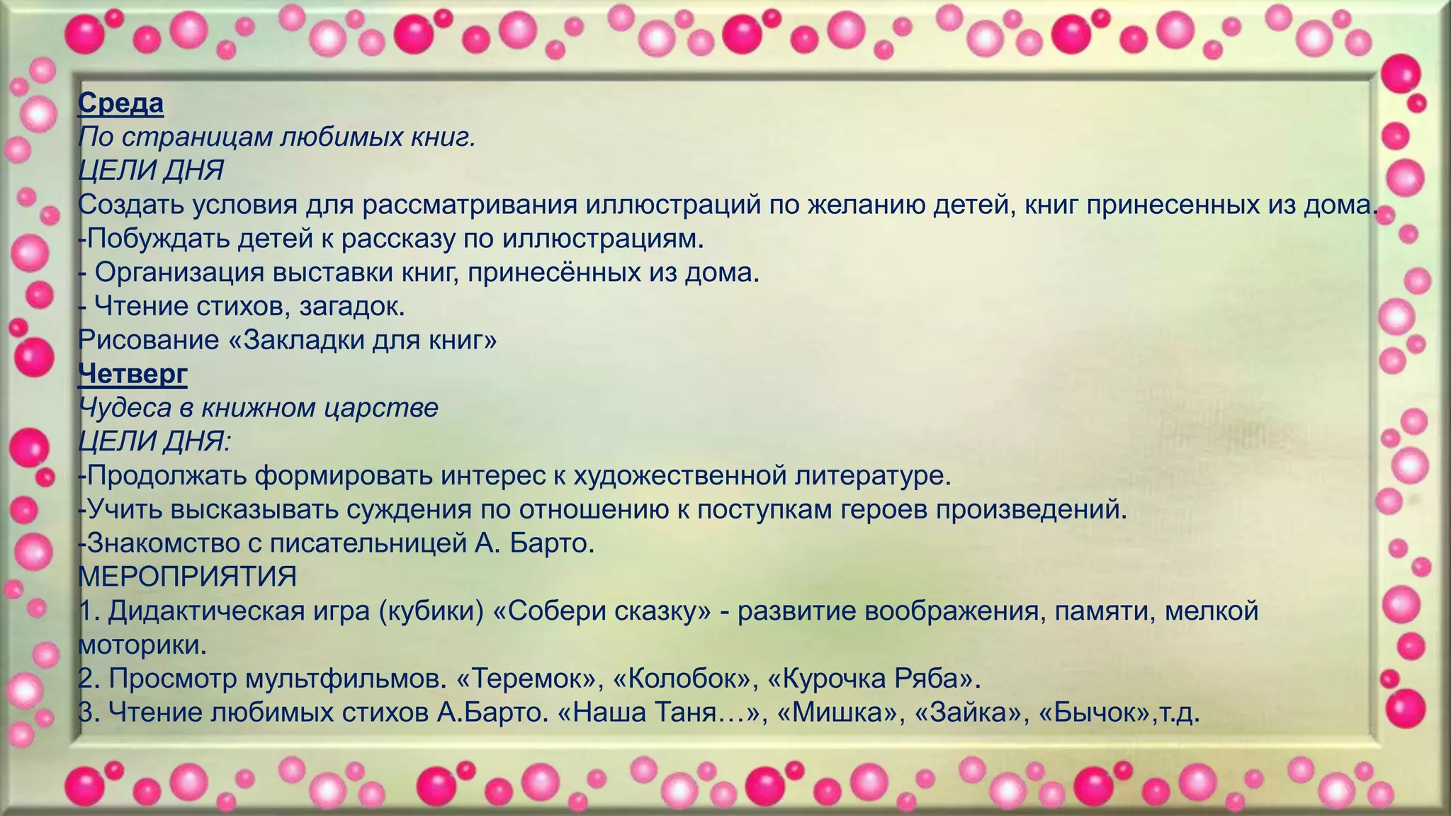 Среда
По страницам любимых книг.
ЦЕЛИ ДНЯ
Создать условия для рассматривания иллюстраций по желанию детей, книг принесенных из дома.
-Побуждать детей к рассказу по иллюстрациям.
- Организация выставки книг, принесённых из дома.
- Чтение стихов, загадок.
Рисование «Закладки для книг»
Четверг
Чудеса в книжном царстве
ЦЕЛИ ДНЯ:
-Продолжать формировать интерес к художественной литературе.
-Учить высказывать суждения по отношению к поступкам героев произведений.
-Знакомство с писательницей А. Барто.
МЕРОПРИЯТИЯ
1. Дидактическая игра (кубики) «Собери сказку» - развитие воображения, памяти, мелкой
моторики.
2. Просмотр мультфильмов. «Теремок», «Колобок», «Курочка Ряба».
3. Чтение любимых стихов А.Барто. «Наша Таня…», «Мишка», «Зайка», «Бычок»,т.д.
 