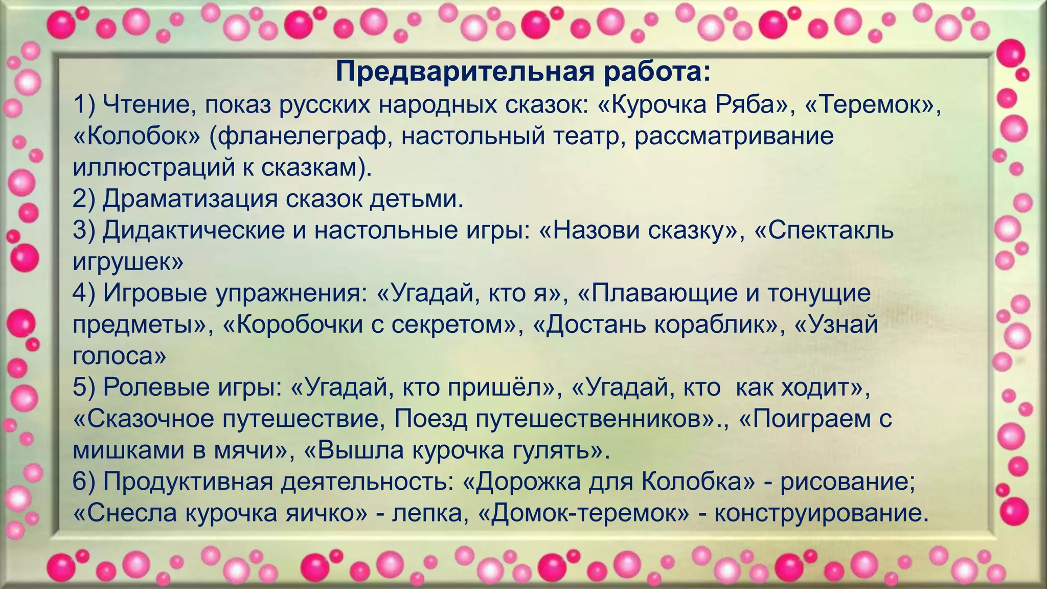Предварительная работа:
1) Чтение, показ русских народных сказок: «Курочка Ряба», «Теремок»,
«Колобок» (фланелеграф, настольный театр, рассматривание
иллюстраций к сказкам).
2) Драматизация сказок детьми.
3) Дидактические и настольные игры: «Назови сказку», «Спектакль
игрушек»
4) Игровые упражнения: «Угадай, кто я», «Плавающие и тонущие
предметы», «Коробочки с секретом», «Достань кораблик», «Узнай
голоса»
5) Ролевые игры: «Угадай, кто пришёл», «Угадай, кто как ходит»,
«Сказочное путешествие, Поезд путешественников»., «Поиграем с
мишками в мячи», «Вышла курочка гулять».
6) Продуктивная деятельность: «Дорожка для Колобка» - рисование;
«Снесла курочка яичко» - лепка, «Домок-теремок» - конструирование.
 