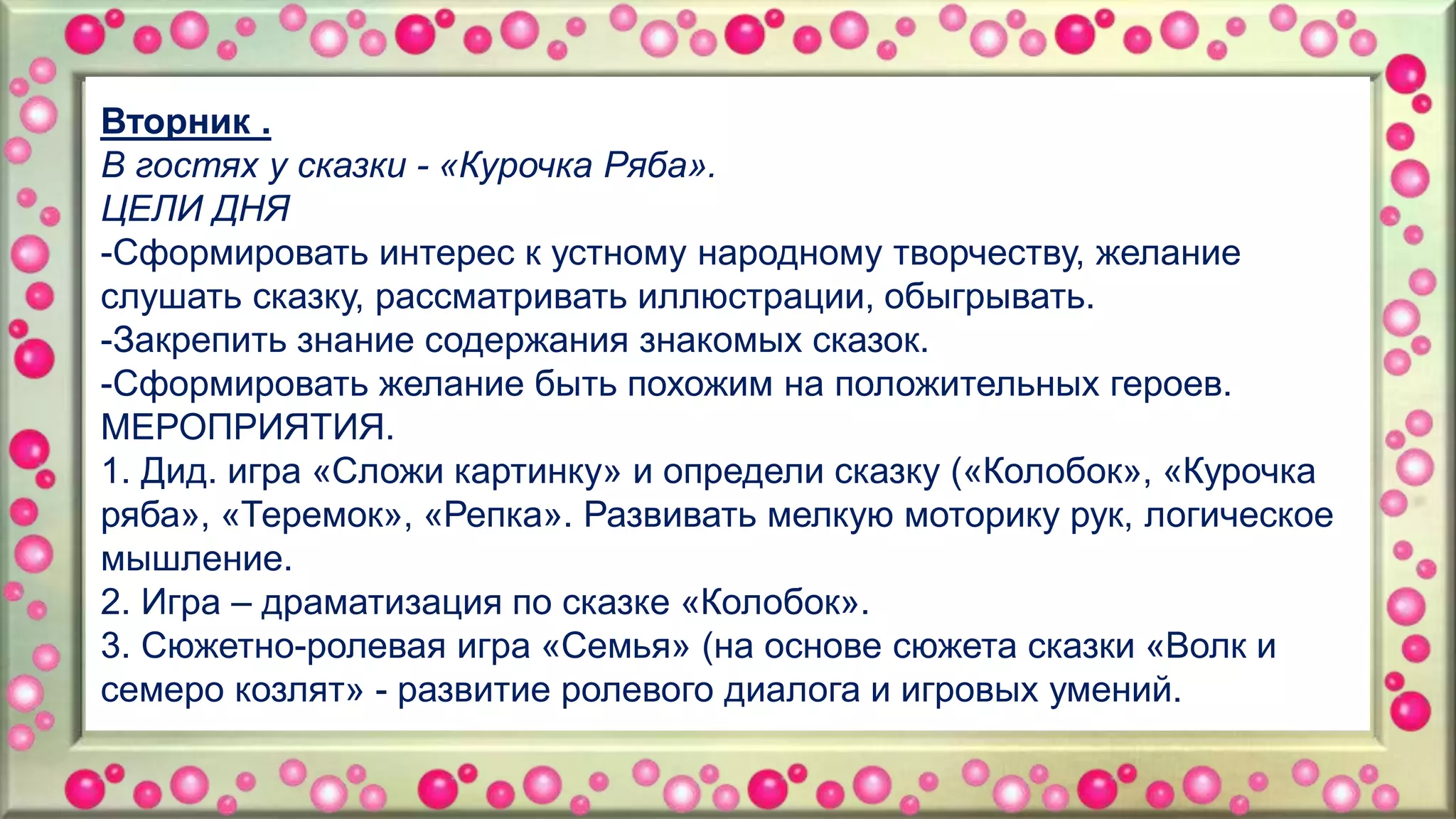 Вторник .
В гостях у сказки - «Курочка Ряба».
ЦЕЛИ ДНЯ
-Сформировать интерес к устному народному творчеству, желание
слушать сказку, рассматривать иллюстрации, обыгрывать.
-Закрепить знание содержания знакомых сказок.
-Сформировать желание быть похожим на положительных героев.
МЕРОПРИЯТИЯ.
1. Дид. игра «Сложи картинку» и определи сказку («Колобок», «Курочка
ряба», «Теремок», «Репка». Развивать мелкую моторику рук, логическое
мышление.
2. Игра – драматизация по сказке «Колобок».
3. Сюжетно-ролевая игра «Семья» (на основе сюжета сказки «Волк и
семеро козлят» - развитие ролевого диалога и игровых умений.
 