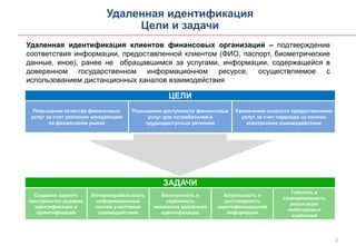 2
Удаленная идентификация
Цели и задачи
Удаленная идентификация клиентов финансовых организаций – подтверждение
соответствия информации, предоставленной клиентом (ФИО, паспорт, биометрические
данные, иное), ранее не обращавшимся за услугами, информации, содержащейся в
доверенном государственном информационном ресурсе, осуществляемое с
использованием дистанционных каналов взаимодействия
ЦЕЛИ
Повышение качества финансовых
услуг за счет усиления конкуренции
на финансовом рынке
Повышение доступности финансовых
услуг для потребителей в
труднодоступных регионах
Увеличение скорости предоставления
услуг за счет перехода на полное
электронное взаимодействии
ЗАДАЧИ
Создание единого
пространства доверия
идентификации и
аутентификации
Интероперабельность
информационных
систем участников
взаимодействия
Безопасность и
надёжность
механизма удаленной
идентификации
Актуальность и
достоверность
идентификационной
информации
Гибкость и
своевременность
реализации
необходимых
изменений
 