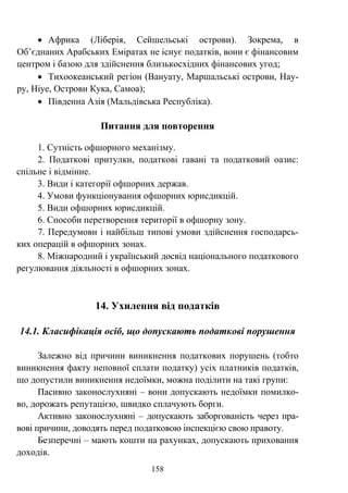 158
• Африка (Ліберія, Сейшельські острови). Зокрема, в
Об’єднаних Арабських Еміратах не існує податків, вони є фінансовим
центром і базою для здійснення близькосхідних фінансових угод;
• Тихоокеанський регіон (Вануату, Маршальські острови, Нау-
ру, Ніуе, Острови Кука, Самоа);
• Південна Азія (Мальдівська Республіка).
Питання для повторення
1. Сутність офшорного механізму.
2. Податкові притулки, податкові гавані та податковий оазис:
спільне і відмінне.
3. Види і категорії офшорних держав.
4. Умови функціонування офшорних юрисдикцій.
5. Види офшорних юрисдикцій.
6. Способи перетворення території в офшорну зону.
7. Передумови і найбільш типові умови здійснення господарсь-
ких операцій в офшорних зонах.
8. Міжнародний і український досвід національного податкового
регулювання діяльності в офшорних зонах.
14. Ухилення від податків
14.1. Класифікація осіб, що допускають податкові порушення
Залежно від причини виникнення податкових порушень (тобто
виникнення факту неповної сплати податку) усіх платників податків,
що допустили виникнення недоїмки, можна поділити на такі групи:
Пасивно законослухняні – вони допускають недоїмки помилко-
во, дорожать репутацією, швидко сплачують борги.
Активно законослухняні – допускають заборгованість через пра-
вові причини, доводять перед податковою інспекцією свою правоту.
Безперечні – мають кошти на рахунках, допускають приховання
доходів.
 