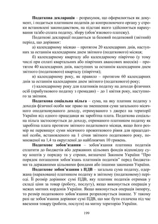 199
Податкова декларація – розрахунок, що оформлюється як доку-
мент, і подається платником податків до контролюючого органу у стро-
ки встановлені законодавством, на підставі якого здійснюється нараху-
вання та/або сплата податку, збору (обов’язкового платежу).
Податкові декларації подаються за базовий податковий (звітний)
період, що дорівнює:
а) календарному місяцю – протягом 20 календарних днів, наступ-
них за останнім календарним днем звітного (податкового) місяця;
б) календарному кварталу або календарному півріччю (у тому
числі при сплаті квартальних або піврічних авансових внесків) – про-
тягом 40 календарних днів, наступних за останнім календарним днем
звітного (податкового) кварталу (півріччя);
в) календарному року, як правило – протягом 60 календарних
днів за останнім календарним днем звітного (податкового) року;
г) календарному року для платників податку на доходи фізичних
осіб (прибуткового податку з громадян) – до 1 квітня року, наступно-
го за звітним.
Податкова соціальна пільга – сума, на яку платник податку з
доходів фізичної особи має право на зменшення суми загального місяч-
ного оподатковуваного доходу, отримуваного з джерел на території
України від одного працедавця як заробітна плата. Податкова соціаль-
на пільга застосовується до доходу, отриманого платником податку як
заробітна плата протягом звітного податкового місяця, якщо його роз-
мір не перевищує суми місячного прожиткового рівня для працездат-
ної особи, встановленого на 1 січня звітного податкового року, по-
множеної на 1,4 та округленої до найближчих 10 гривень.
Податкове зобов’язання – зобов’язання платника податків
сплатити до бюджетів або державних цільових фондів відповідну су-
му коштів у порядку та у строки, визначені Законом України “Про
порядок погашення зобов’язань платників податків” перед бюджета-
ми та державними цільовими фондами або іншими законами України.
Податкове зобов’язання з ПДВ – загальна сума податку, одер-
жана (нарахована) платником податку в звітному (податковому) пері-
оді. Її розмір дорівнює сумі ПДВ, яку платник податків отримав у
складі ціни за товар (роботу, послугу), якщо виконується операція у
межах митних кордонів України. Якщо виконується операція імпорту,
то розмір податкового зобов’язання розраховується інакше. У такому
разі це зобов’язання дорівнює сумі ПДВ, що має бути сплачена під час
ввезення товару (роботи, послуги) на митну територію України.
 