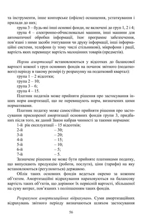 56
та інструменти, інше конторське (офісне) оснащення, устаткування і
прилади до них;
група 3 – будь-які інші основні фонди, не включені до груп 1, 2 і 4;
група 4 – електронно-обчислювальні машини, інші машини для
автоматичної обробки інформації, їхнє програмне забезпечення,
пов’язані з ними засоби зчитування чи друку інформації, інші інформа-
ційні системи, телефони (у тому числі стільникові), мікрофони і рації,
вартість яких перевищує вартість малоцінних товарів (предметів).
Норми амортизації встановлюються у відсотках до балансової
вартості кожної з груп основних фондів на початок звітного (податко-
вого) періоду в такому розмірі (у розрахунку на податковий квартал):
група 1 – 2 відсотки;
група 2 – 10;
група 3 – 6;
група 4 – 15.
Платник податків може прийняти рішення про застосування ін-
ших норм амортизації, що не перевищують норм, визначених цими
нормативами.
Платник податку може самостійно прийняти рішення про засто-
сування прискореної амортизації основних фондів групи 3, придба-
них після того, як даний Закон набрав чинності за такими нормами:
1-й рік експлуатації – 15 відсотків;
2-й – 30;
3-й – 20;
4-й – 15;
5-й – 10;
6-й – 5;
7-й – 5.
Зазначене рішення не може бути прийняте платниками податку,
що випускають продукцію (роботи, послуги), ціни (тарифи) на яку
встановлюються (регулюються) державою.
Облік таких основних фондів ведеться окремо за кожним
об’єктом. Амортизаційні відрахування нараховуються на балансову
вартість таких об’єктів, що дорівнює їх первісній вартості, збільшеної
на суму витрат, пов’язаних з поліпшенням таких фондів.
Розрахунок амортизаційних відрахувань. Суми амортизаційних
відрахувань звітного періоду визначаються шляхом застосування
 
