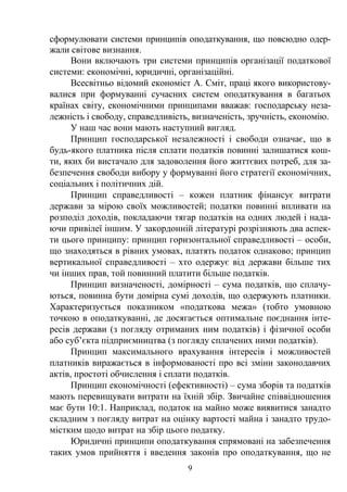 9
сформулювати системи принципів оподаткування, що повсюдно одер-
жали світове визнання.
Вони включають три системи принципів організації податкової
системи: економічні, юридичні, організаційні.
Всесвітньо відомий економіст А. Сміт, праці якого використову-
валися при формуванні сучасних систем оподаткування в багатьох
країнах світу, економічними принципами вважав: господарську неза-
лежність і свободу, справедливість, визначеність, зручність, економію.
У наш час вони мають наступний вигляд.
Принцип господарської незалежності і свободи означає, що в
будь-якого платника після сплати податків повинні залишатися кош-
ти, яких би вистачало для задоволення його життєвих потреб, для за-
безпечення свободи вибору у формуванні його стратегії економічних,
соціальних і політичних дій.
Принцип справедливості – кожен платник фінансує витрати
держави за мірою своїх можливостей; податки повинні впливати на
розподіл доходів, покладаючи тягар податків на одних людей і нада-
ючи привілеї іншим. У закордонній літературі розрізняють два аспек-
ти цього принципу: принцип горизонтальної справедливості – особи,
що знаходяться в рівних умовах, платять податок однаково; принцип
вертикальної справедливості – хто одержує від держави більше тих
чи інших прав, той повинний платити більше податків.
Принцип визначеності, домірності – сума податків, що сплачу-
ються, повинна бути домірна сумі доходів, що одержують платники.
Характеризується показником «податкова межа» (тобто умовною
точкою в оподаткуванні, де досягається оптимальне поєднання інте-
ресів держави (з погляду отриманих ним податків) і фізичної особи
або суб’єкта підприємництва (з погляду сплачених ними податків).
Принцип максимального врахування інтересів і можливостей
платників виражається в інформованості про всі зміни законодавчих
актів, простоті обчислення і сплати податків.
Принцип економічності (ефективності) – сума зборів та податків
мають перевищувати витрати на їхній збір. Звичайне співвідношення
має бути 10:1. Наприклад, податок на майно може виявитися занадто
складним з погляду витрат на оцінку вартості майна і занадто трудо-
містким щодо витрат на збір цього податку.
Юридичні принципи оподаткування спрямовані на забезпечення
таких умов прийняття і введення законів про оподаткування, що не
 