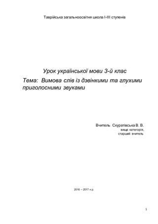 1
Таврійська загальноосвітня школа І-ІІІ ступенів
Урок української мови 3-й клас
Тема: Вимова слів із дзвінкими та глухими
приголосними звуками
Вчитель Скуратівська В. В.
вища категорія,
старший вчитель
2016 – 2017 н.р.
 