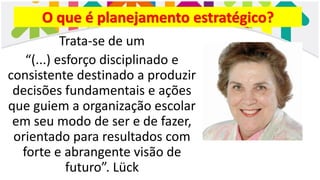O que é planejamento estratégico?
Trata-se de um
“(...) esforço disciplinado e
consistente destinado a produzir
decisões fundamentais e ações
que guiem a organização escolar
em seu modo de ser e de fazer,
orientado para resultados com
forte e abrangente visão de
futuro”. Lück
 