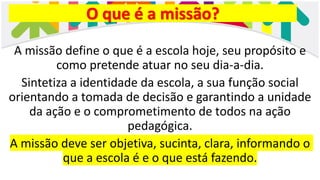 O que é a missão?
A missão define o que é a escola hoje, seu propósito e
como pretende atuar no seu dia-a-dia.
Sintetiza a identidade da escola, a sua função social
orientando a tomada de decisão e garantindo a unidade
da ação e o comprometimento de todos na ação
pedagógica.
A missão deve ser objetiva, sucinta, clara, informando o
que a escola é e o que está fazendo.
 