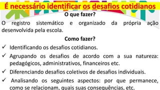 É necessário identificar os desafios cotidianos
O que fazer?
O registro sistemático e organizado da própria ação
desenvolvida pela escola.
Como fazer?
✓ Identificando os desafios cotidianos.
✓ Agrupando os desafios de acordo com a sua natureza:
pedagógicos, administrativos, financeiros etc.
✓ Diferenciando desafios coletivos de desafios individuais.
✓ Analisando os seguintes aspectos: por que permanece,
como se relacionam, quais suas consequências, etc.
 