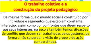 O trabalho coletivo e a
construção do projeto pedagógico
Da mesma forma que o mundo social é constituído por
indivíduos e segmentos que estão em constante
interação, assim como por confrontos que dizem respeito
aos seus interesses, na escola também temos situações
de conflito que devem ser trabalhadas pelos gestores, de
forma a não se perder a visão de grupo e de ação
compartilhada.
 