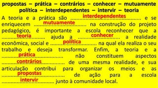 propostas – prática – contrários – conhecer – mutuamente
política – interdependentes – intervir – teoria
A teoria e a prática são ............................................... e se
enriquecem ................................... na construção do projeto
pedagógico, é importante a escola reconhecer que a
............................. ajuda a ............................ a realidade
econômica, social e ............................... na qual ela realiza o seu
trabalho e deseja transformar. Enfim, a teoria e a
......................................... não constituem aspectos
.......................................... de uma mesma realidade, e sua
articulação contribui para organizar os meios e as
.......................................... de ação para a escola
................................... junto à comunidade local.
 