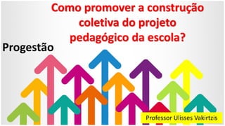 Como promover a construção
coletiva do projeto
pedagógico da escola?
Professor Ulisses Vakirtzis
Progestão
 